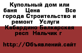 Купольный дом или баня  › Цена ­ 68 000 - Все города Строительство и ремонт » Услуги   . Кабардино-Балкарская респ.,Нальчик г.